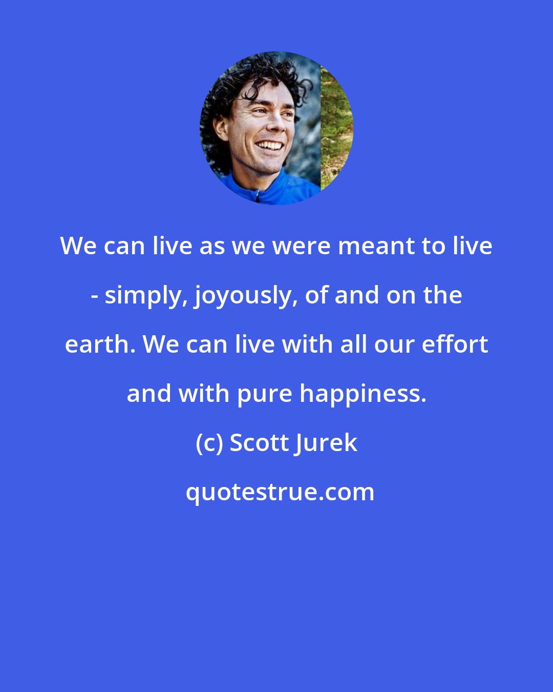 Scott Jurek: We can live as we were meant to live - simply, joyously, of and on the earth. We can live with all our effort and with pure happiness.