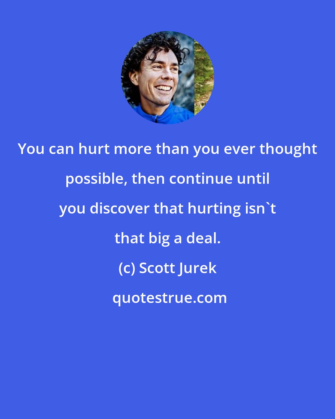 Scott Jurek: You can hurt more than you ever thought possible, then continue until you discover that hurting isn't that big a deal.