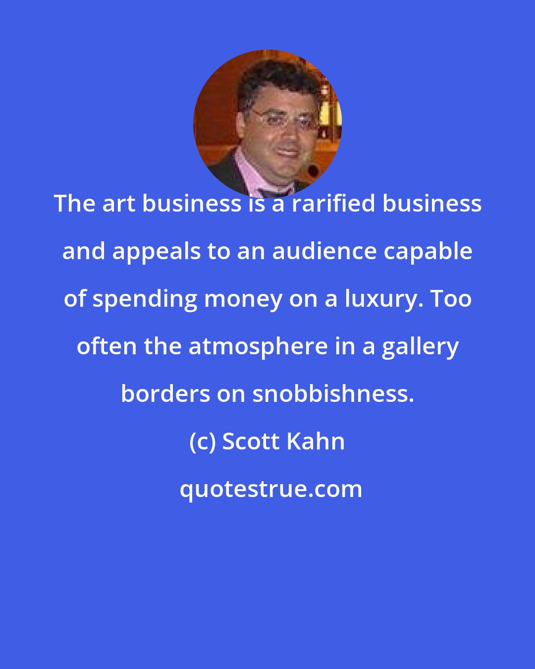 Scott Kahn: The art business is a rarified business and appeals to an audience capable of spending money on a luxury. Too often the atmosphere in a gallery borders on snobbishness.