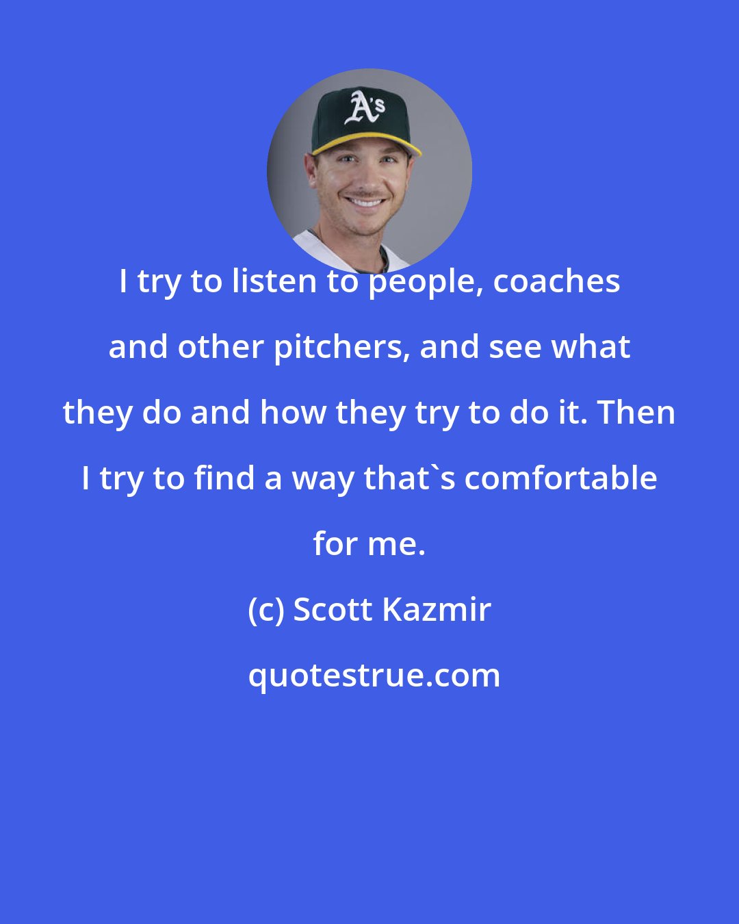 Scott Kazmir: I try to listen to people, coaches and other pitchers, and see what they do and how they try to do it. Then I try to find a way that's comfortable for me.