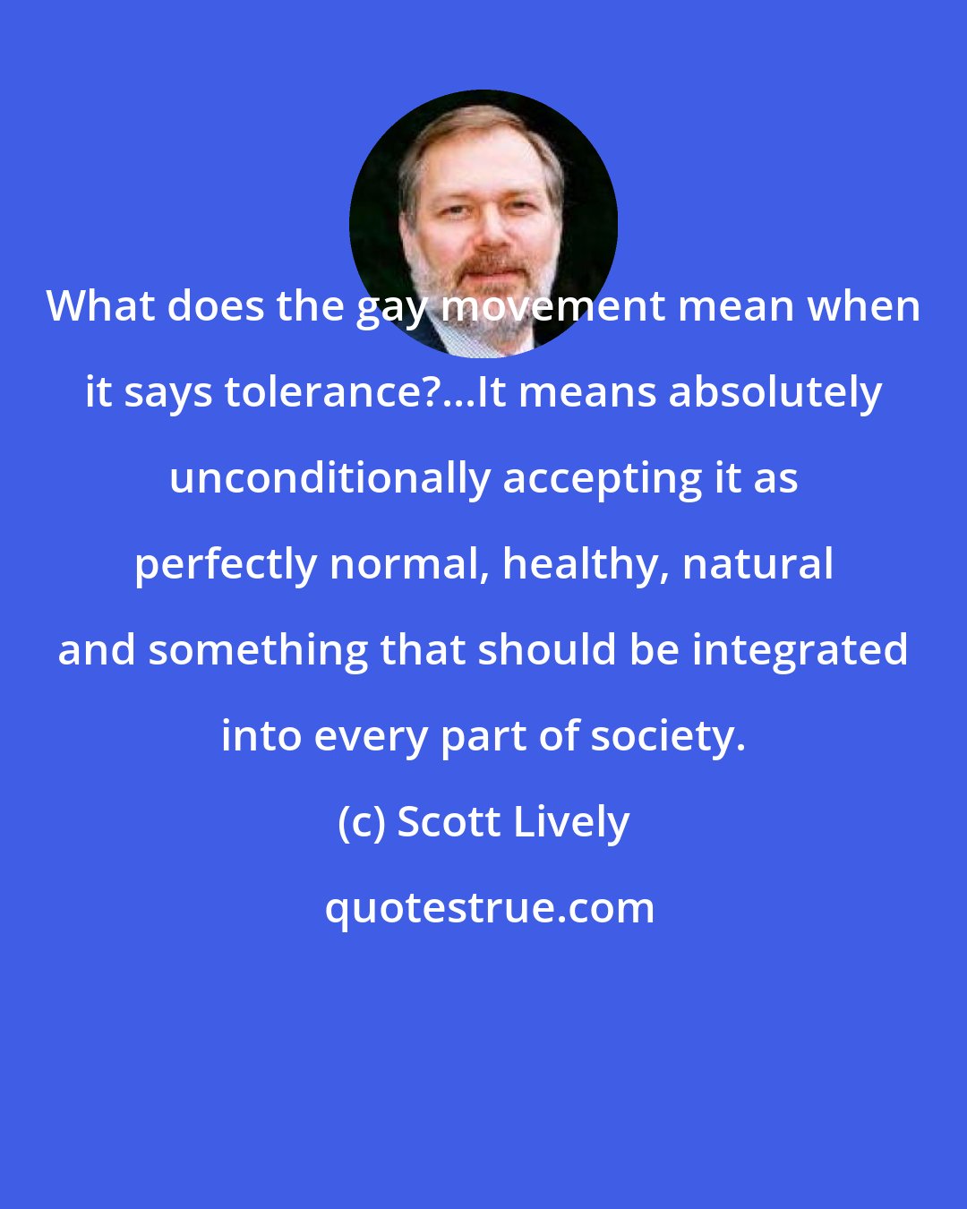 Scott Lively: What does the gay movement mean when it says tolerance?...It means absolutely unconditionally accepting it as perfectly normal, healthy, natural and something that should be integrated into every part of society.