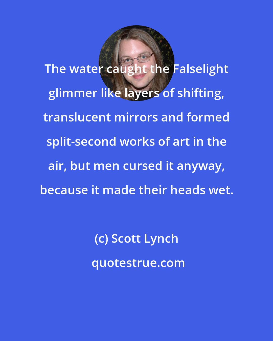 Scott Lynch: The water caught the Falselight glimmer like layers of shifting, translucent mirrors and formed split-second works of art in the air, but men cursed it anyway, because it made their heads wet.