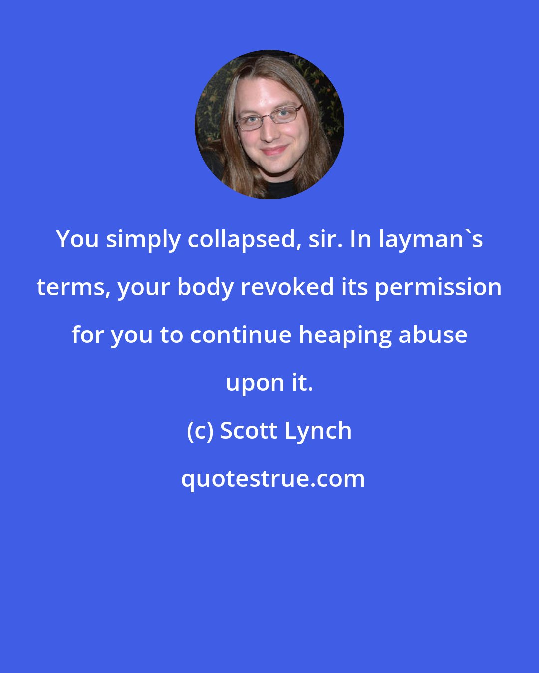 Scott Lynch: You simply collapsed, sir. In layman's terms, your body revoked its permission for you to continue heaping abuse upon it.
