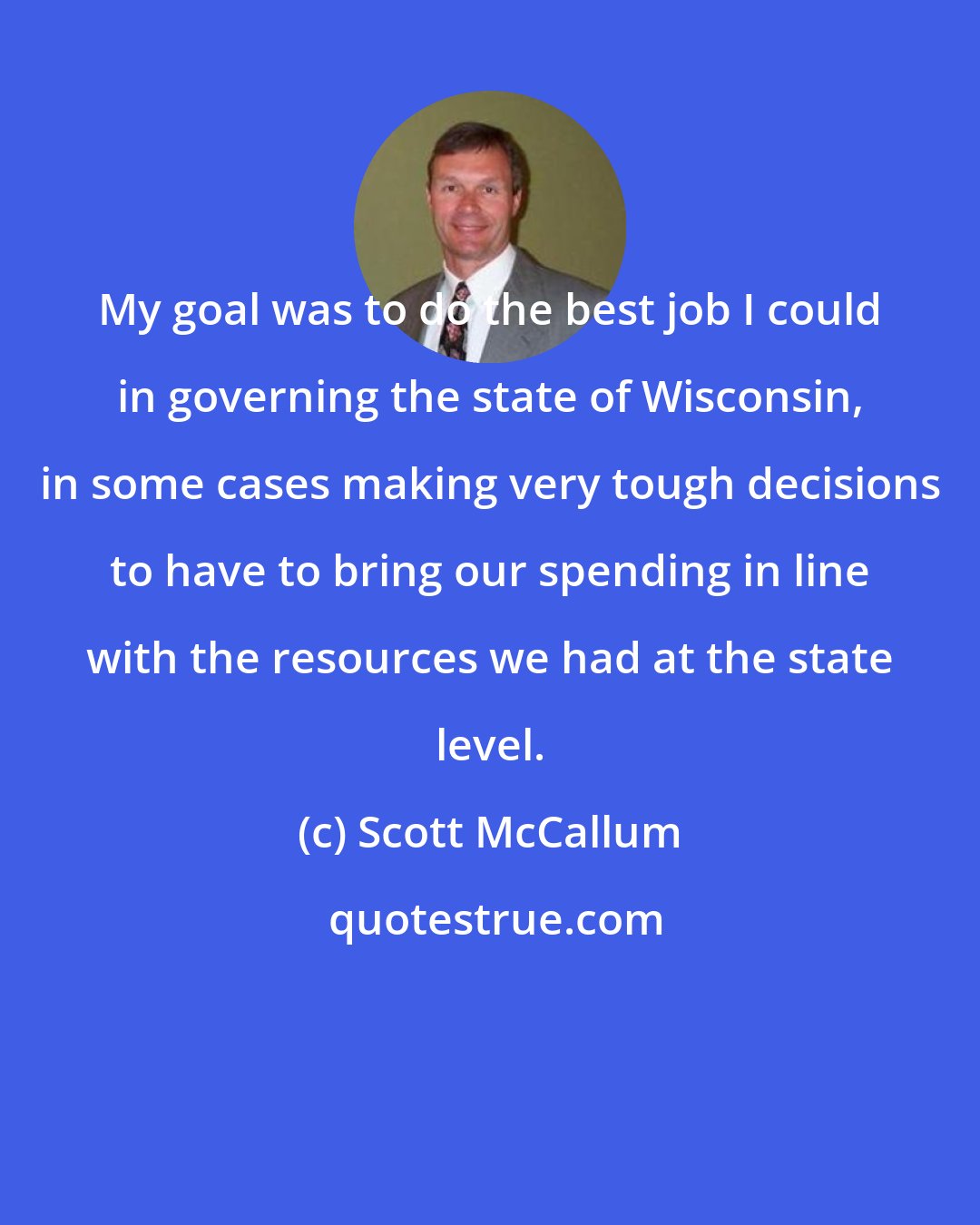 Scott McCallum: My goal was to do the best job I could in governing the state of Wisconsin, in some cases making very tough decisions to have to bring our spending in line with the resources we had at the state level.