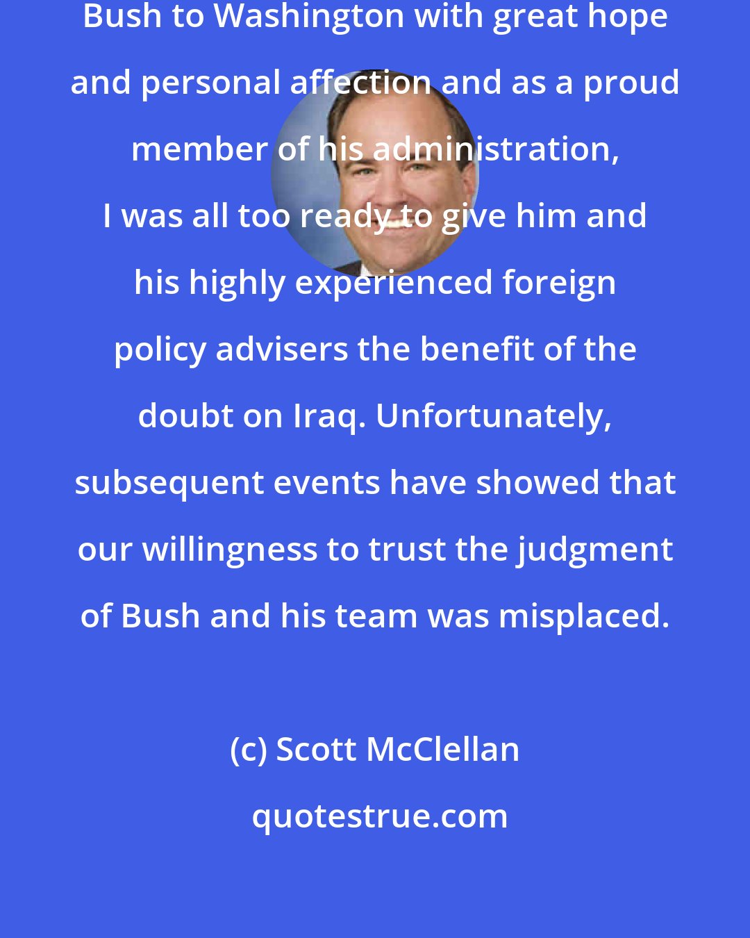 Scott McClellan: As a Texas loyalist who followed Bush to Washington with great hope and personal affection and as a proud member of his administration, I was all too ready to give him and his highly experienced foreign policy advisers the benefit of the doubt on Iraq. Unfortunately, subsequent events have showed that our willingness to trust the judgment of Bush and his team was misplaced.