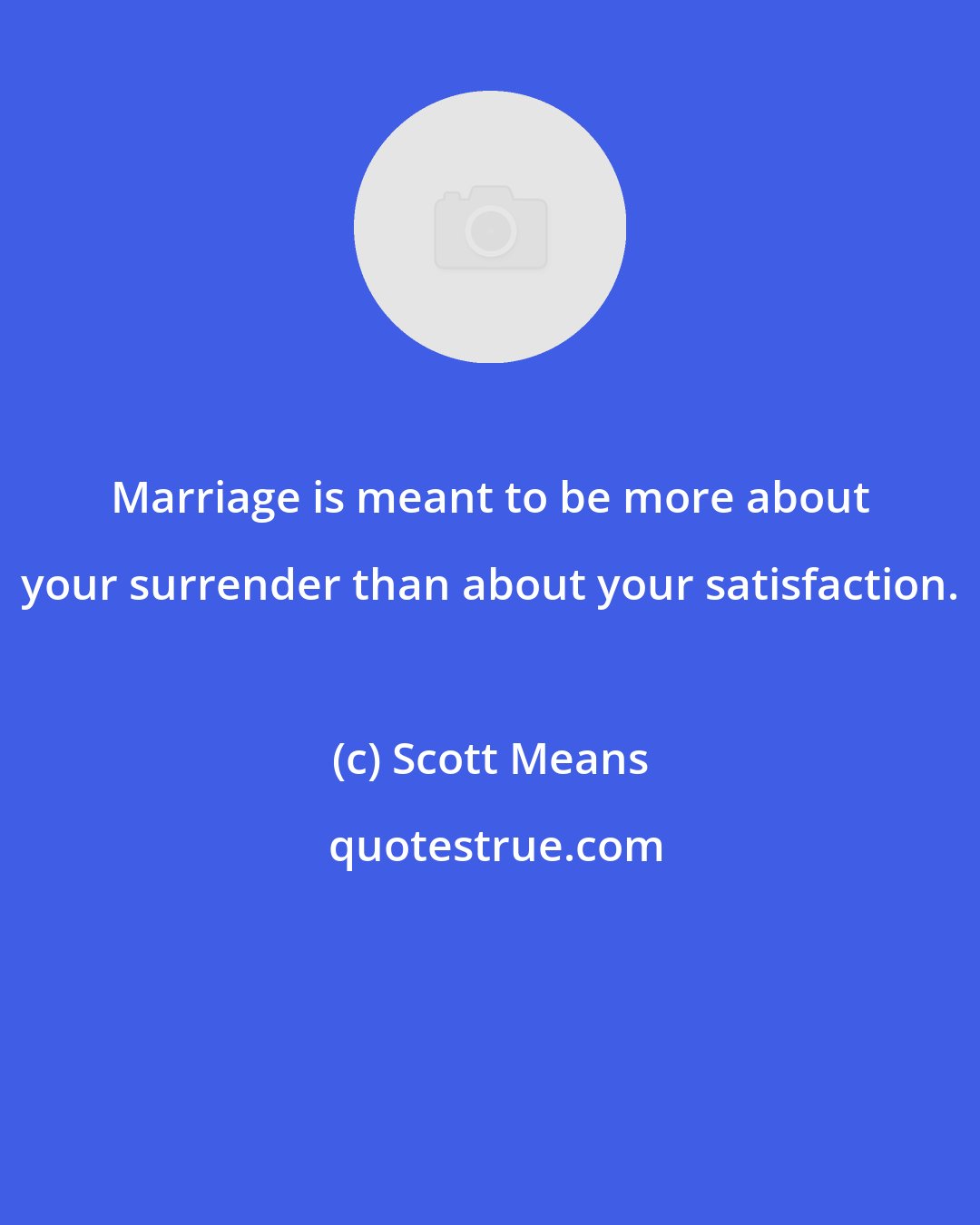 Scott Means: Marriage is meant to be more about your surrender than about your satisfaction.