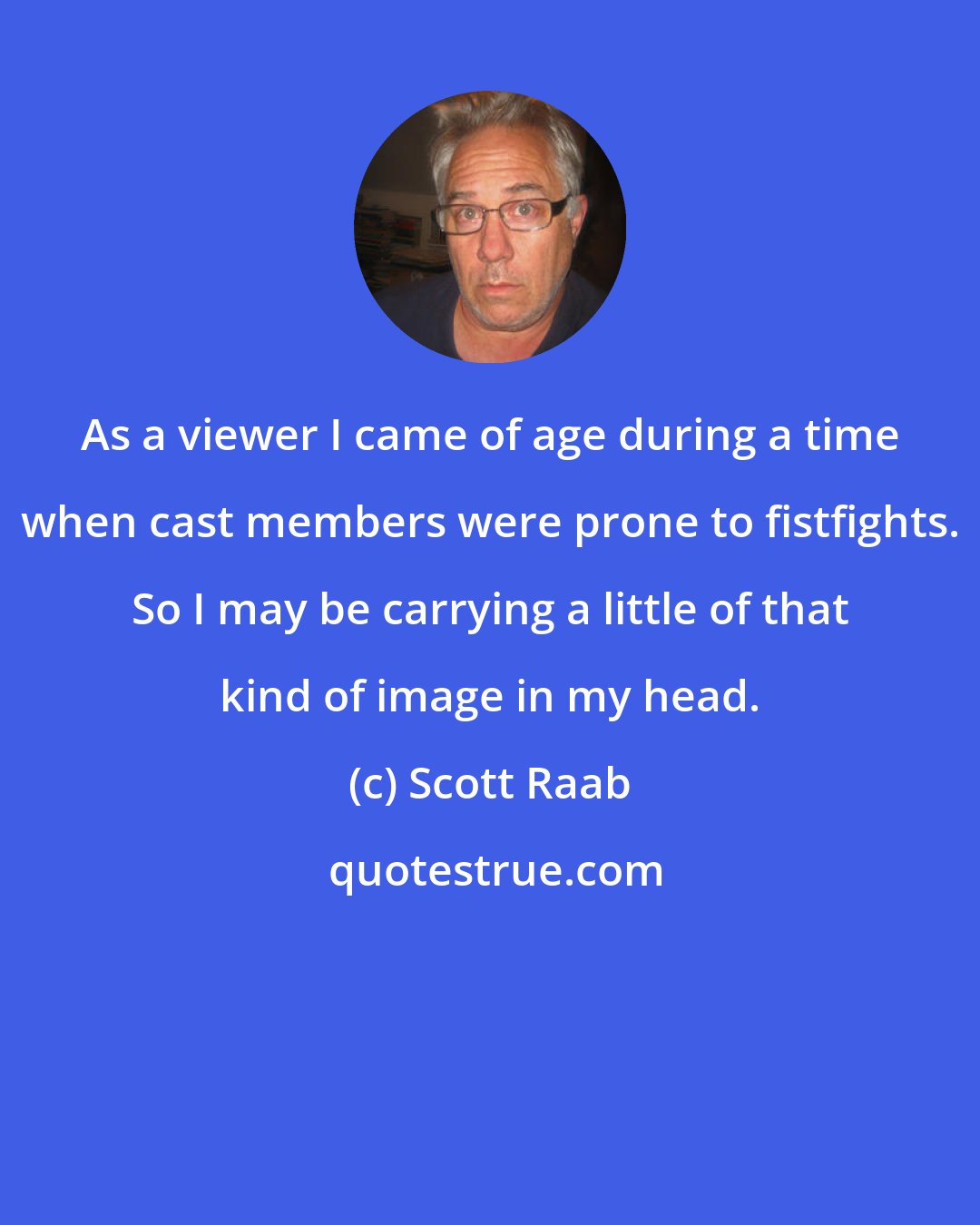 Scott Raab: As a viewer I came of age during a time when cast members were prone to fistfights. So I may be carrying a little of that kind of image in my head.