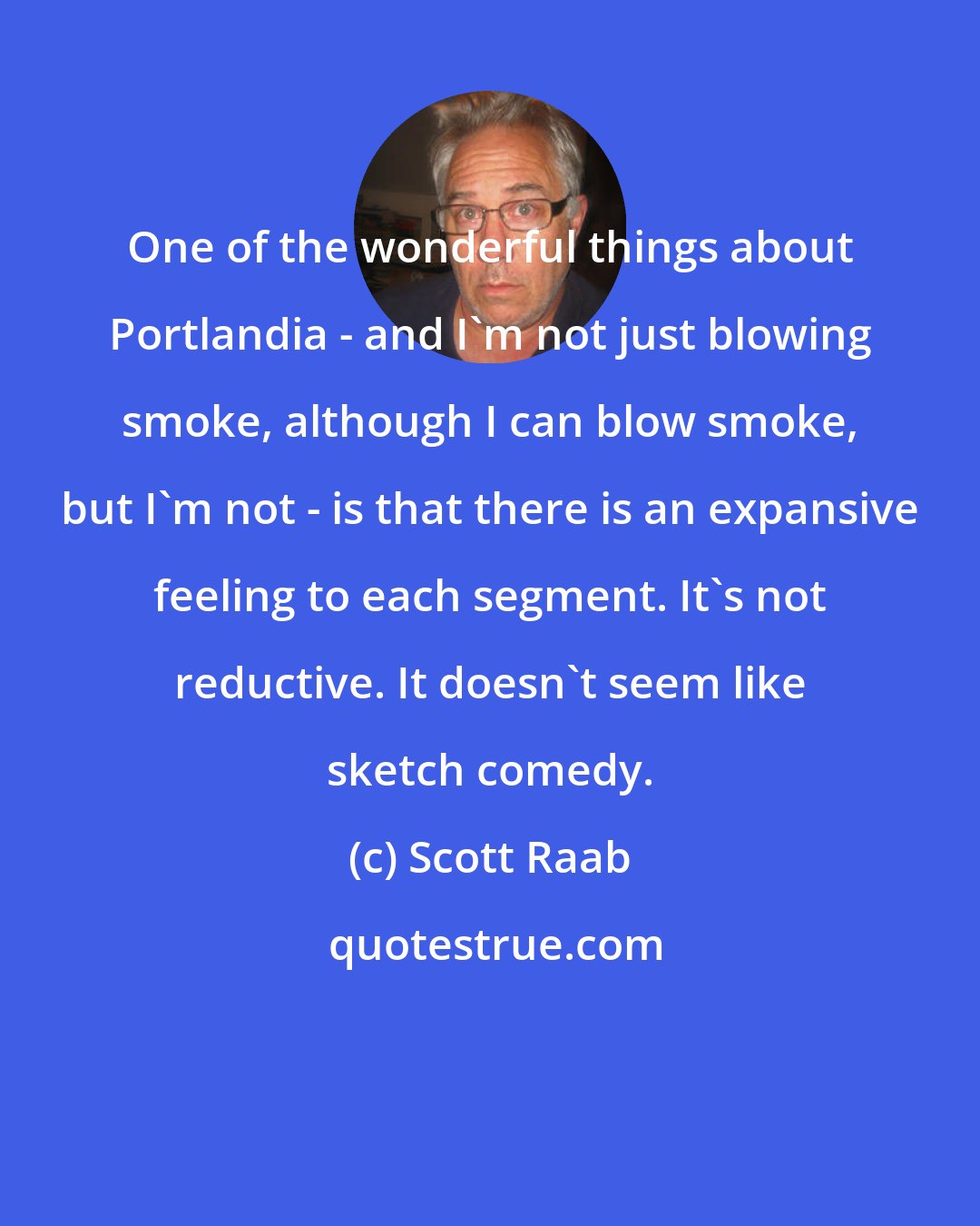 Scott Raab: One of the wonderful things about Portlandia - and I'm not just blowing smoke, although I can blow smoke, but I'm not - is that there is an expansive feeling to each segment. It's not reductive. It doesn't seem like sketch comedy.