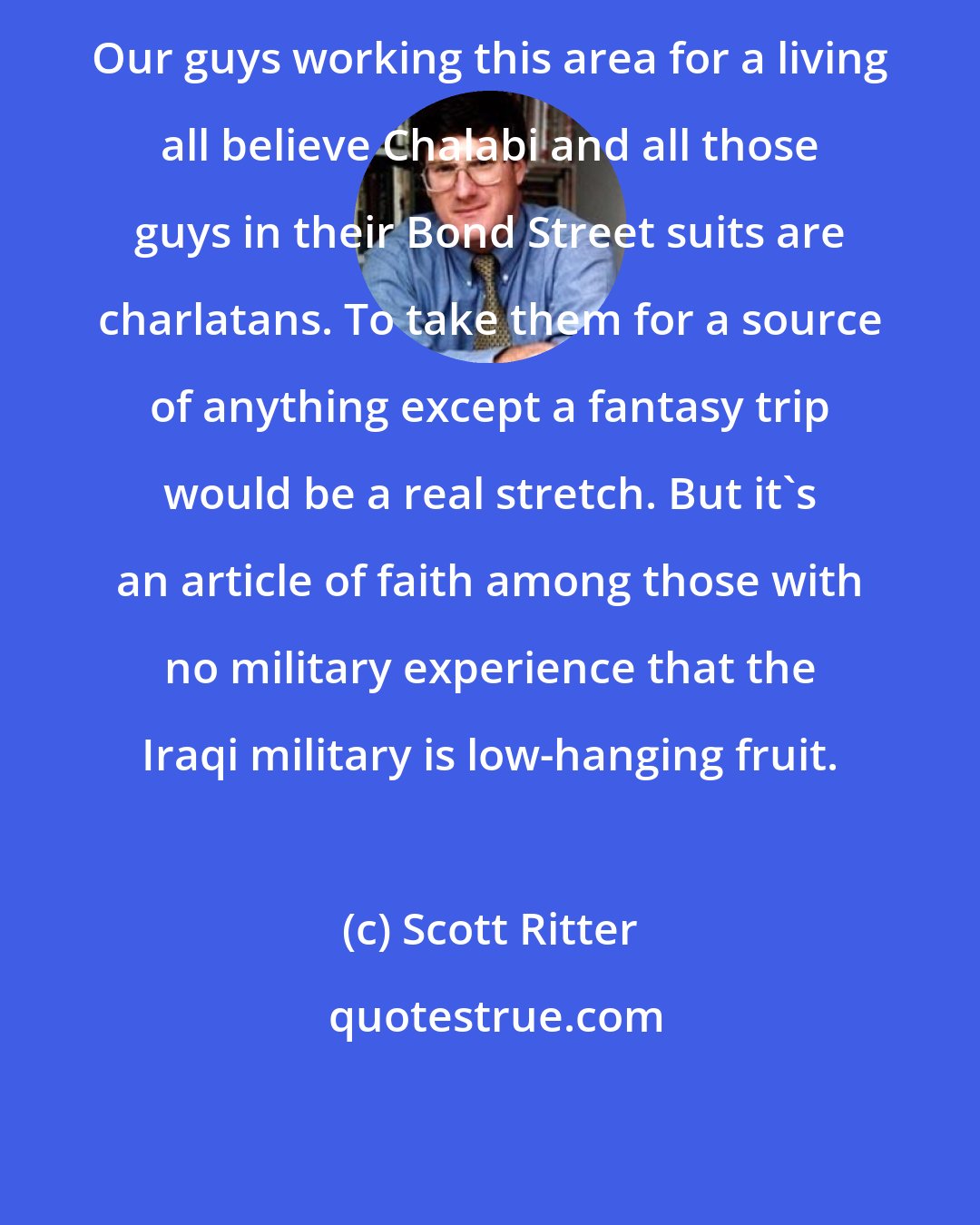 Scott Ritter: Our guys working this area for a living all believe Chalabi and all those guys in their Bond Street suits are charlatans. To take them for a source of anything except a fantasy trip would be a real stretch. But it's an article of faith among those with no military experience that the Iraqi military is low-hanging fruit.