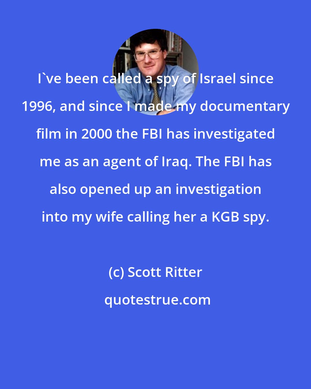 Scott Ritter: I've been called a spy of Israel since 1996, and since I made my documentary film in 2000 the FBI has investigated me as an agent of Iraq. The FBI has also opened up an investigation into my wife calling her a KGB spy.