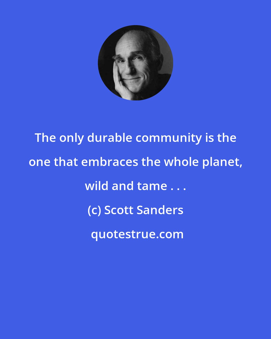 Scott Sanders: The only durable community is the one that embraces the whole planet, wild and tame . . .
