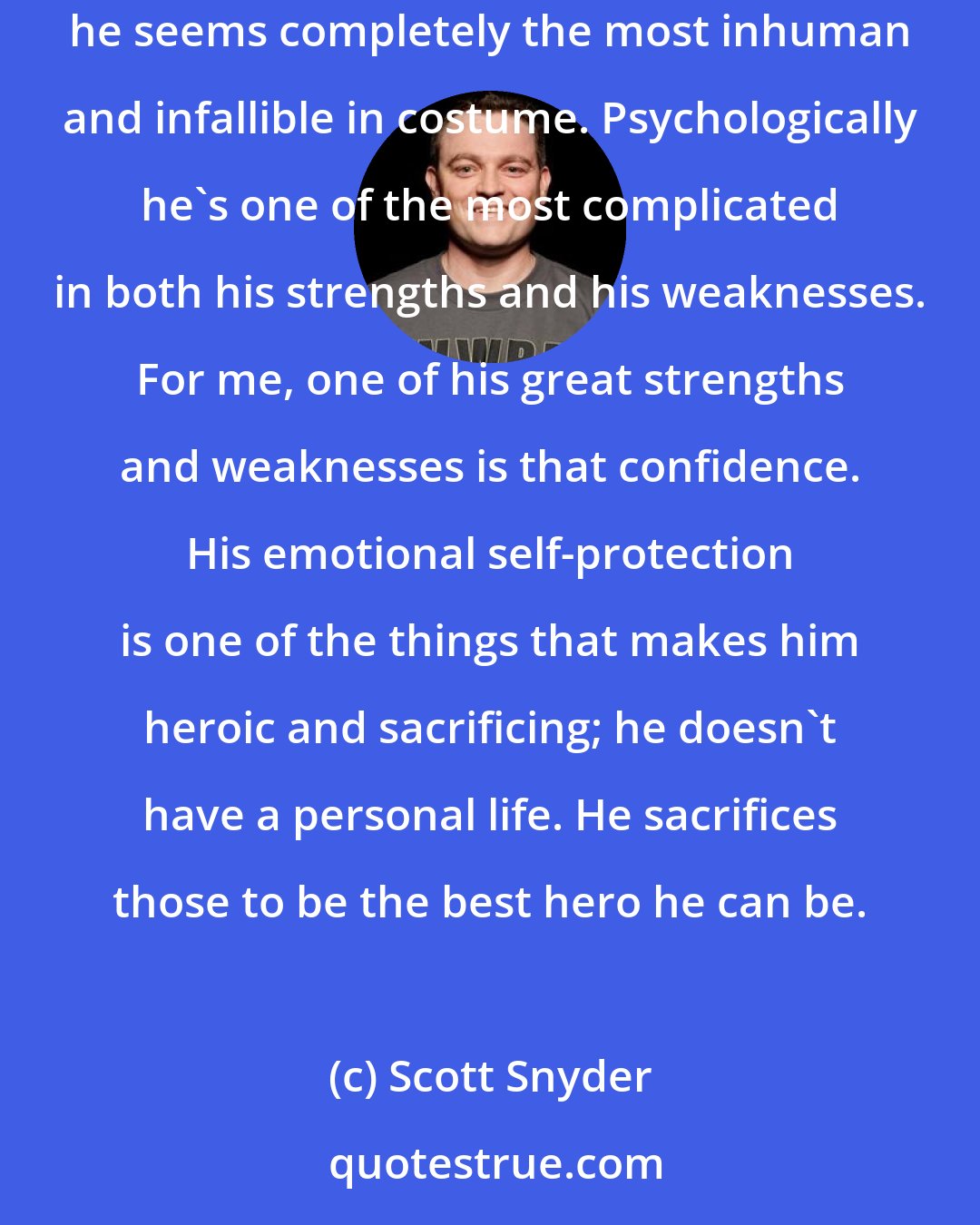 Scott Snyder: I think thing that makes Batman so endlessly interesting is that he's one of the most flawed and deeply human characters, even though he seems completely the most inhuman and infallible in costume. Psychologically he's one of the most complicated in both his strengths and his weaknesses. For me, one of his great strengths and weaknesses is that confidence. His emotional self-protection is one of the things that makes him heroic and sacrificing; he doesn't have a personal life. He sacrifices those to be the best hero he can be.