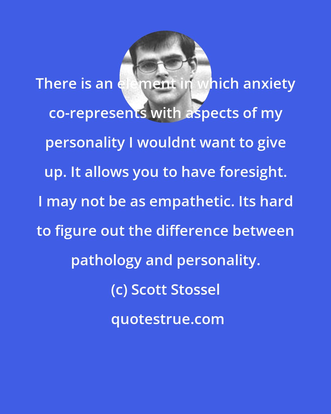Scott Stossel: There is an element in which anxiety co-represents with aspects of my personality I wouldnt want to give up. It allows you to have foresight. I may not be as empathetic. Its hard to figure out the difference between pathology and personality.