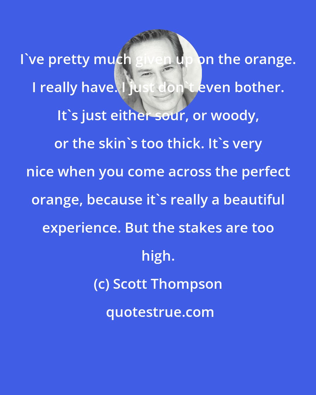Scott Thompson: I've pretty much given up on the orange. I really have. I just don't even bother. It's just either sour, or woody, or the skin's too thick. It's very nice when you come across the perfect orange, because it's really a beautiful experience. But the stakes are too high.