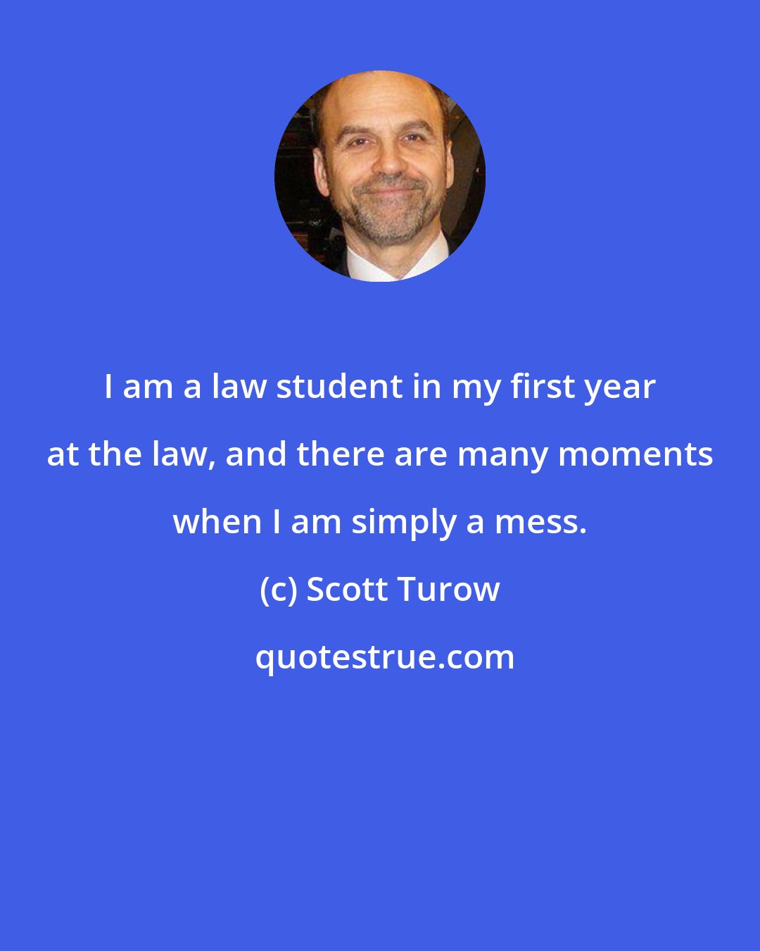 Scott Turow: I am a law student in my first year at the law, and there are many moments when I am simply a mess.