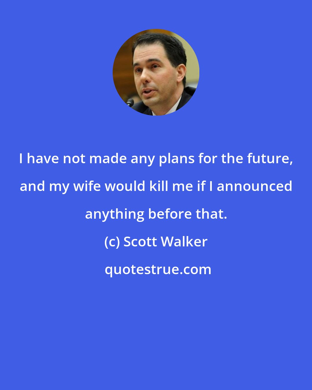Scott Walker: I have not made any plans for the future, and my wife would kill me if I announced anything before that.