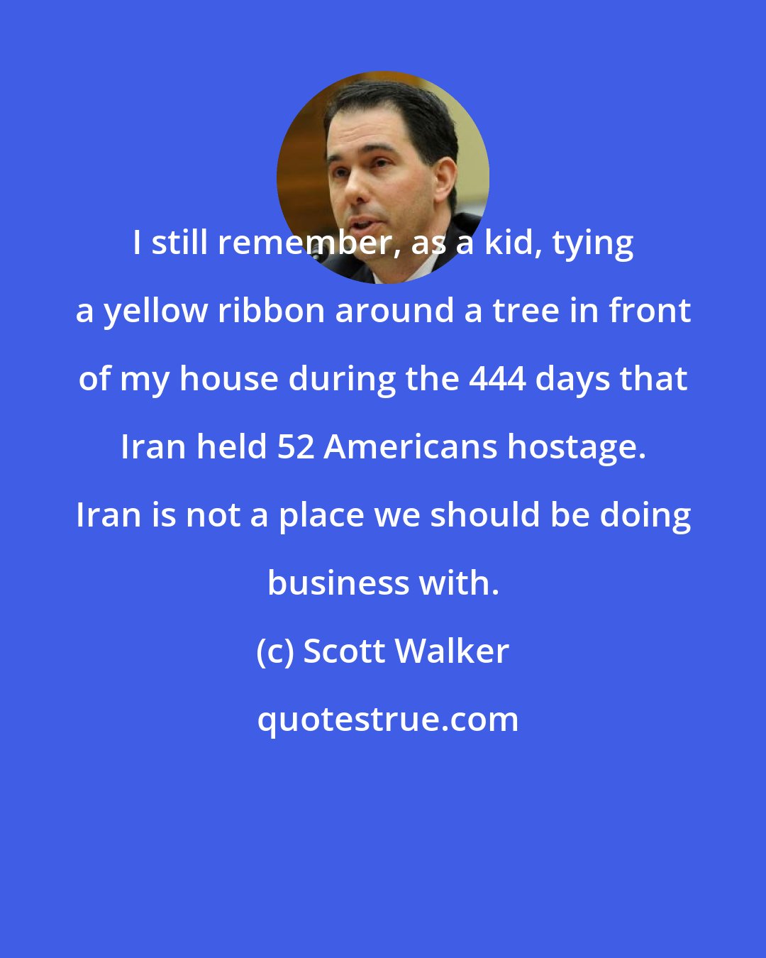 Scott Walker: I still remember, as a kid, tying a yellow ribbon around a tree in front of my house during the 444 days that Iran held 52 Americans hostage. Iran is not a place we should be doing business with.