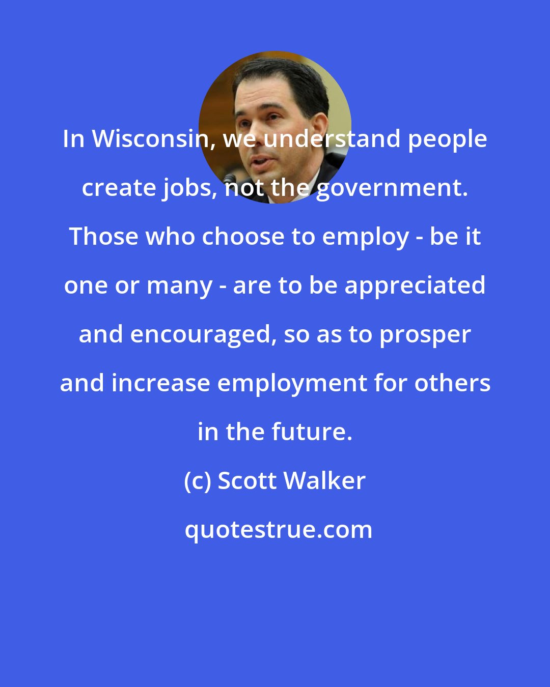 Scott Walker: In Wisconsin, we understand people create jobs, not the government. Those who choose to employ - be it one or many - are to be appreciated and encouraged, so as to prosper and increase employment for others in the future.