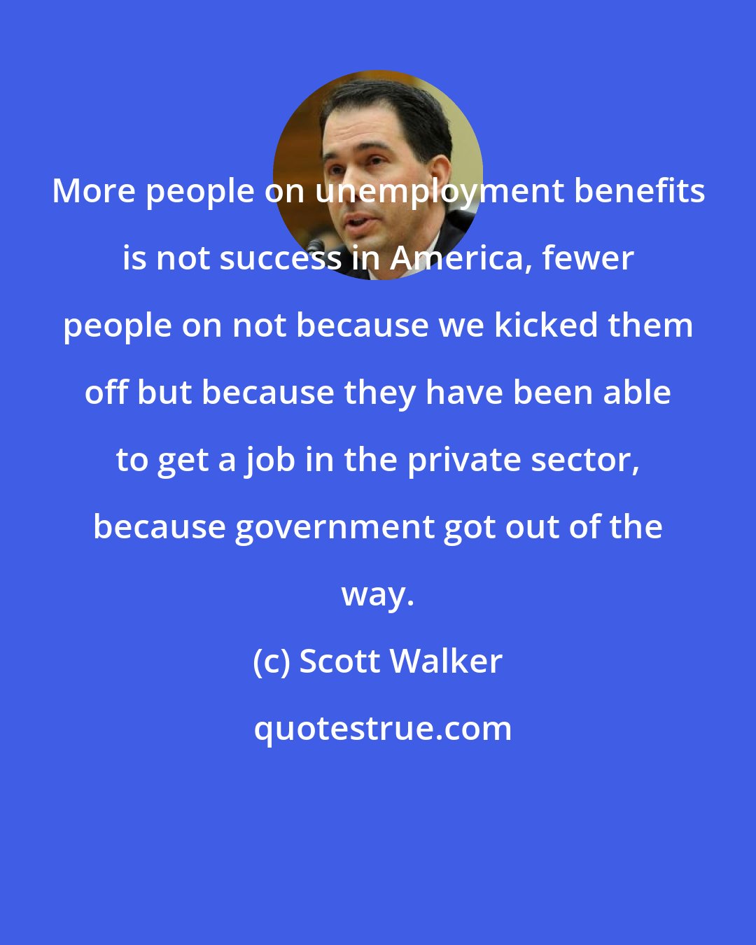 Scott Walker: More people on unemployment benefits is not success in America, fewer people on not because we kicked them off but because they have been able to get a job in the private sector, because government got out of the way.