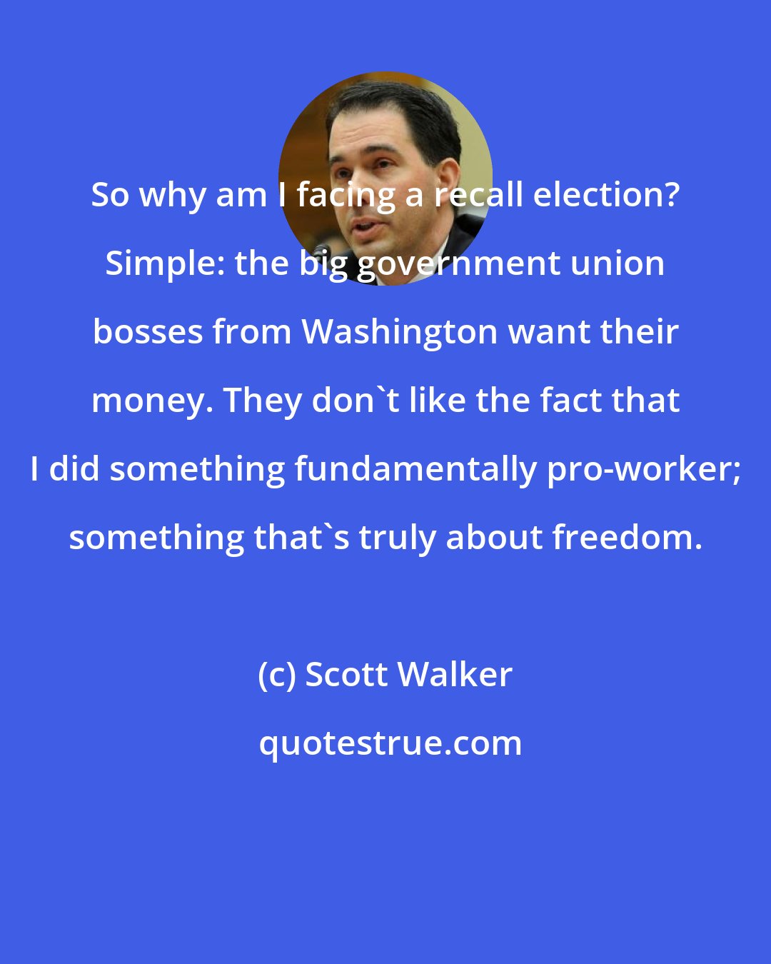 Scott Walker: So why am I facing a recall election? Simple: the big government union bosses from Washington want their money. They don't like the fact that I did something fundamentally pro-worker; something that's truly about freedom.
