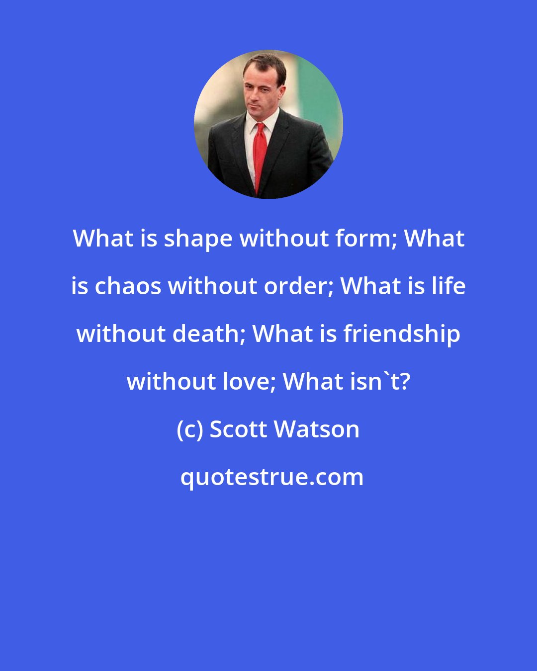 Scott Watson: What is shape without form; What is chaos without order; What is life without death; What is friendship without love; What isn't?