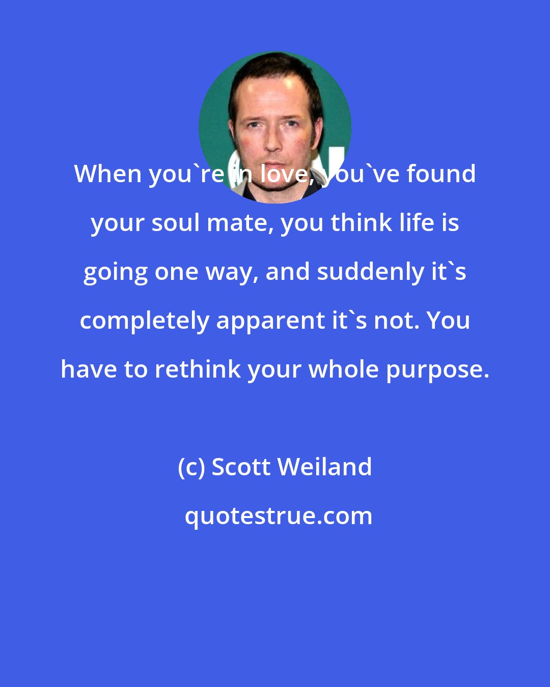 Scott Weiland: When you're in love, you've found your soul mate, you think life is going one way, and suddenly it's completely apparent it's not. You have to rethink your whole purpose.