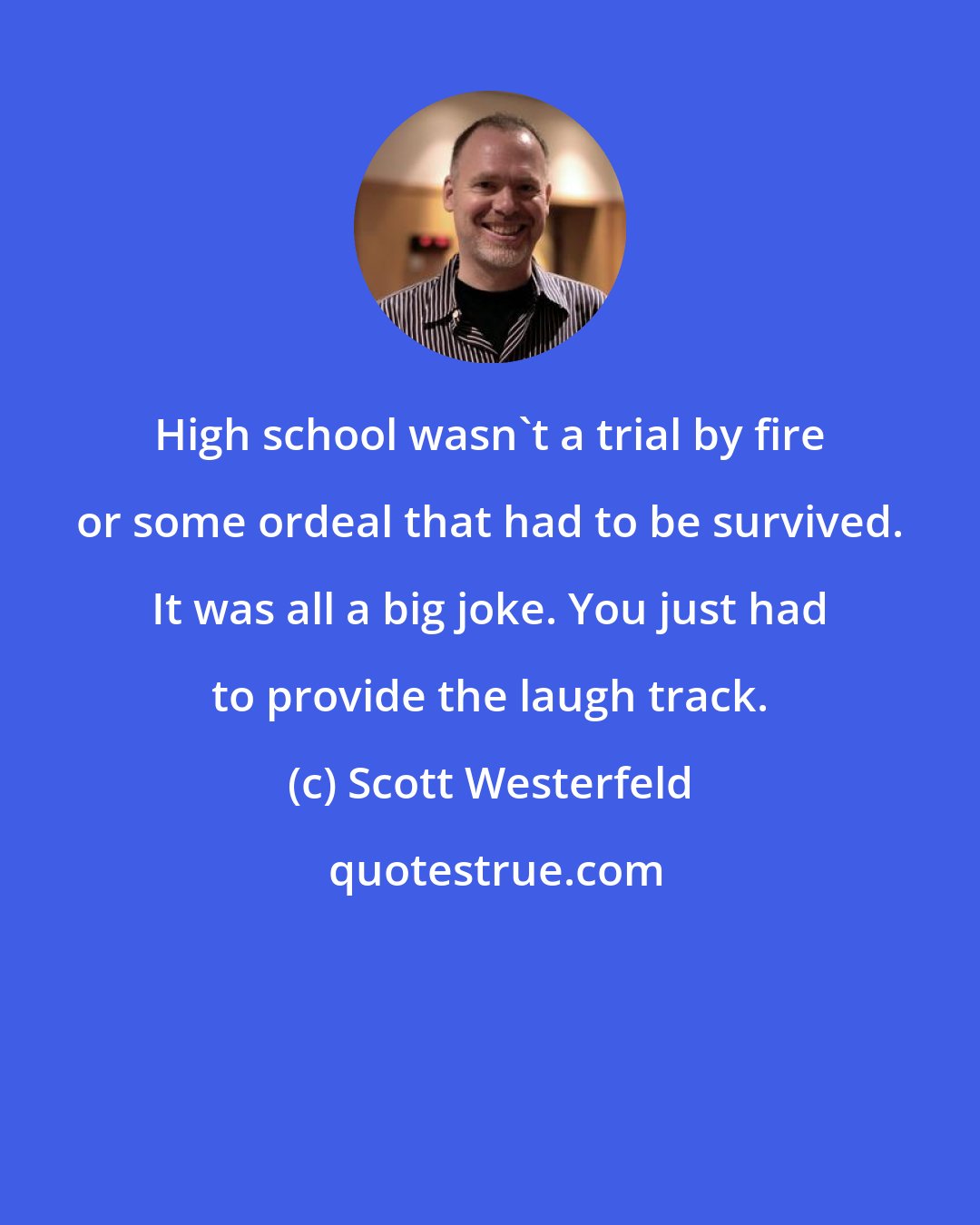 Scott Westerfeld: High school wasn't a trial by fire or some ordeal that had to be survived. It was all a big joke. You just had to provide the laugh track.
