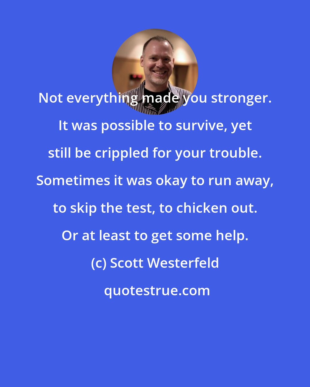 Scott Westerfeld: Not everything made you stronger. It was possible to survive, yet still be crippled for your trouble. Sometimes it was okay to run away, to skip the test, to chicken out. Or at least to get some help.