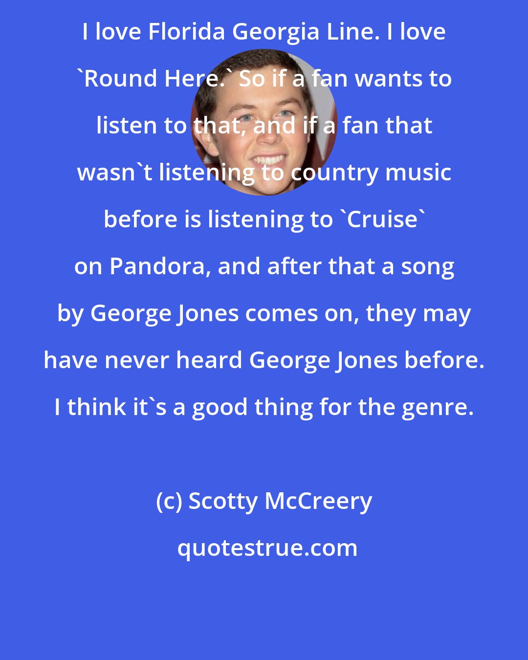 Scotty McCreery: I love Florida Georgia Line. I love 'Round Here.' So if a fan wants to listen to that, and if a fan that wasn't listening to country music before is listening to 'Cruise' on Pandora, and after that a song by George Jones comes on, they may have never heard George Jones before. I think it's a good thing for the genre.
