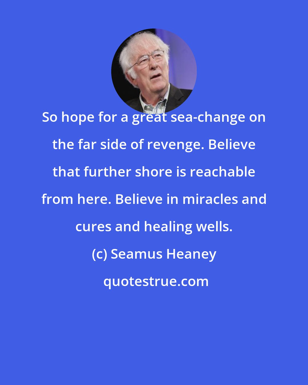 Seamus Heaney: So hope for a great sea-change on the far side of revenge. Believe that further shore is reachable from here. Believe in miracles and cures and healing wells.