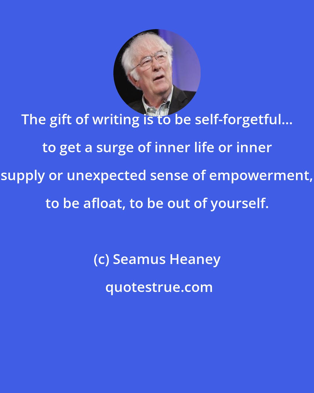 Seamus Heaney: The gift of writing is to be self-forgetful... to get a surge of inner life or inner supply or unexpected sense of empowerment, to be afloat, to be out of yourself.