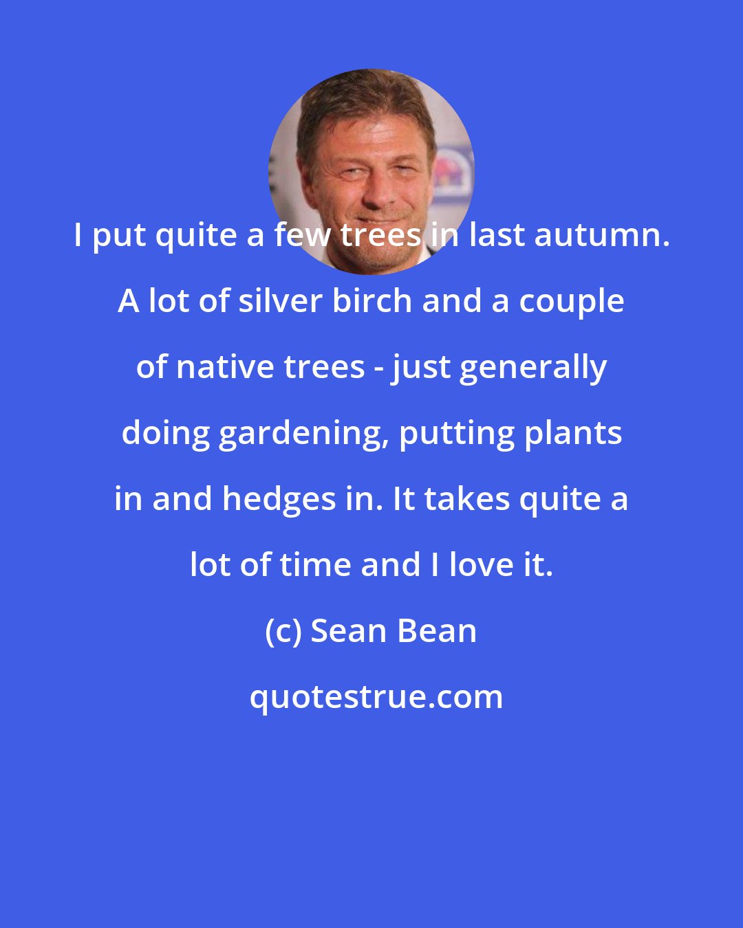 Sean Bean: I put quite a few trees in last autumn. A lot of silver birch and a couple of native trees - just generally doing gardening, putting plants in and hedges in. It takes quite a lot of time and I love it.