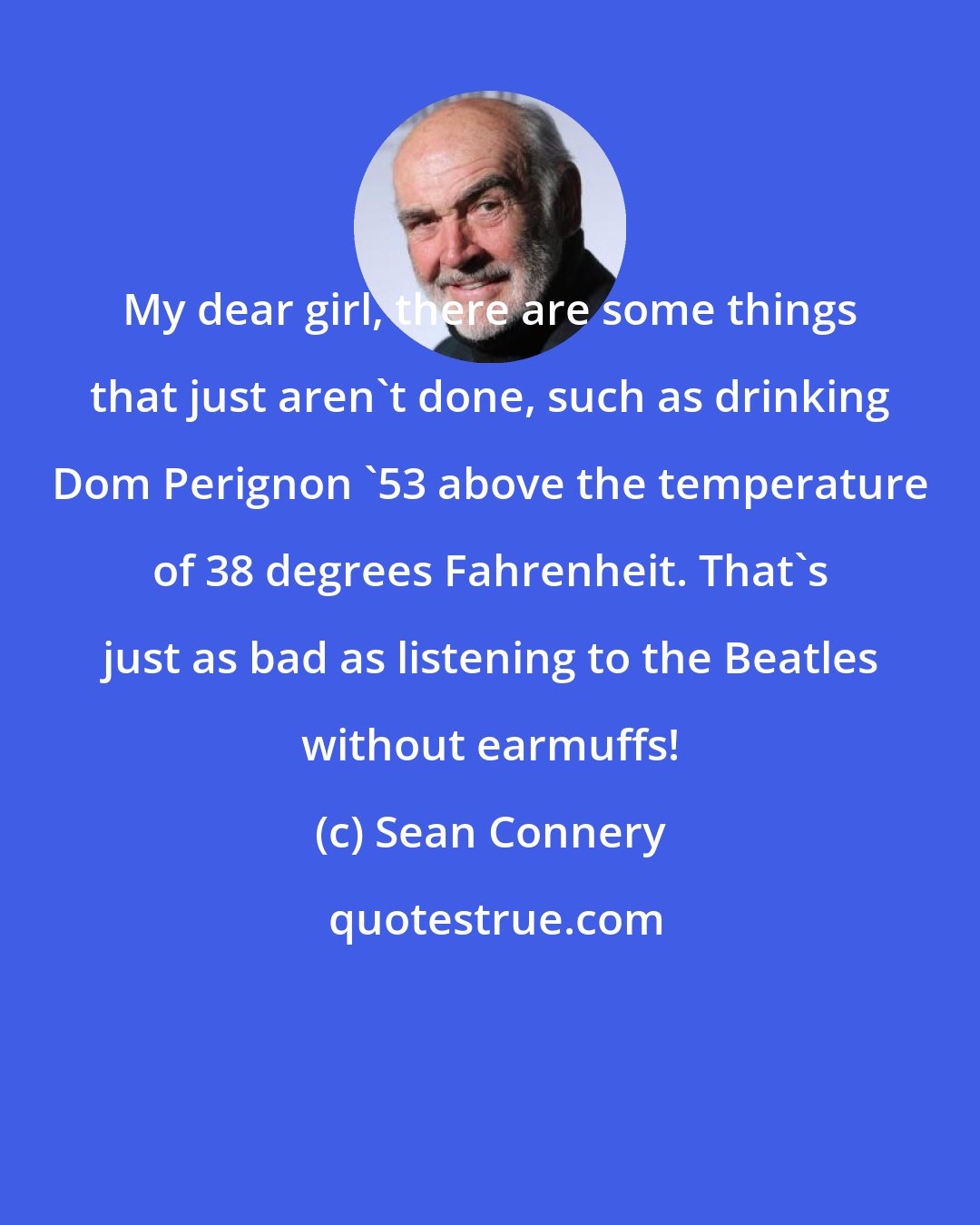 Sean Connery: My dear girl, there are some things that just aren't done, such as drinking Dom Perignon '53 above the temperature of 38 degrees Fahrenheit. That's just as bad as listening to the Beatles without earmuffs!