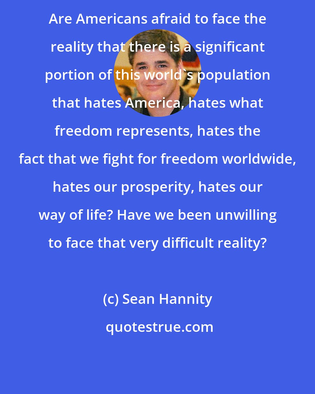Sean Hannity: Are Americans afraid to face the reality that there is a significant portion of this world's population that hates America, hates what freedom represents, hates the fact that we fight for freedom worldwide, hates our prosperity, hates our way of life? Have we been unwilling to face that very difficult reality?