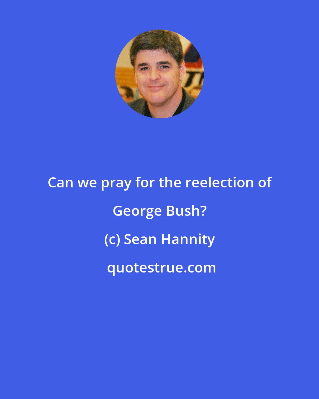Sean Hannity: Can we pray for the reelection of George Bush?