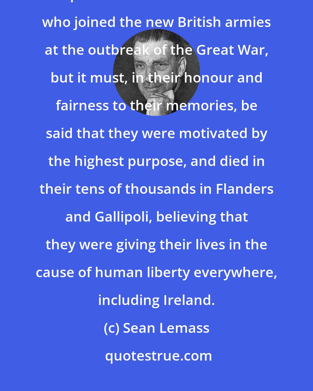 Sean Lemass: In later years, it was common, and I was guilty in this respect, to question the motives of those who joined the new British armies at the outbreak of the Great War, but it must, in their honour and fairness to their memories, be said that they were motivated by the highest purpose, and died in their tens of thousands in Flanders and Gallipoli, believing that they were giving their lives in the cause of human liberty everywhere, including Ireland.