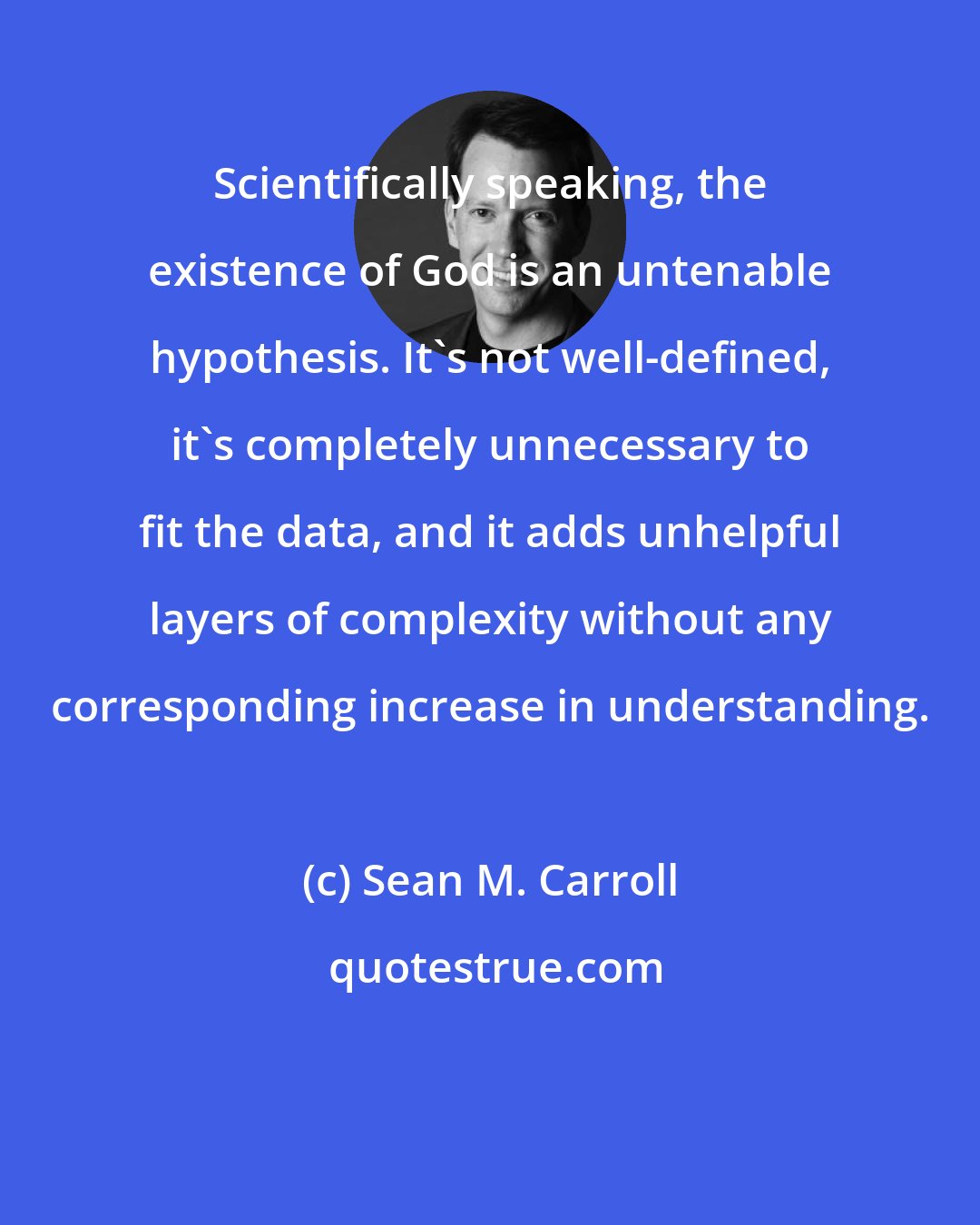 Sean M. Carroll: Scientifically speaking, the existence of God is an untenable hypothesis. It's not well-defined, it's completely unnecessary to fit the data, and it adds unhelpful layers of complexity without any corresponding increase in understanding.