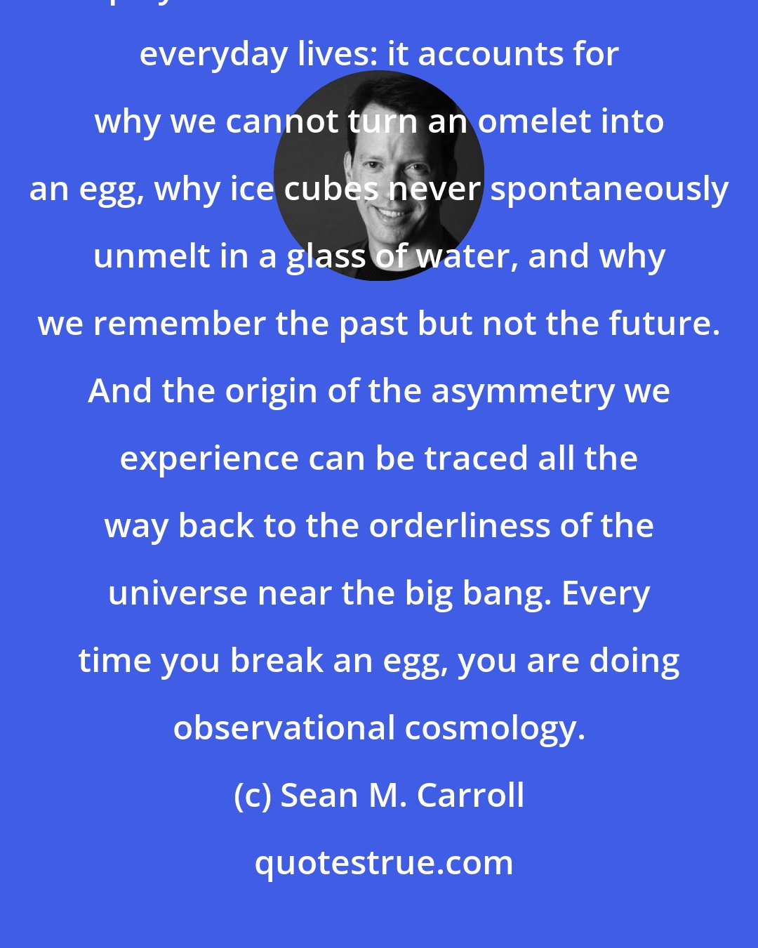Sean M. Carroll: The asymmetry of time, the arrow that points from past to future, plays an unmistakable role in our everyday lives: it accounts for why we cannot turn an omelet into an egg, why ice cubes never spontaneously unmelt in a glass of water, and why we remember the past but not the future. And the origin of the asymmetry we experience can be traced all the way back to the orderliness of the universe near the big bang. Every time you break an egg, you are doing observational cosmology.