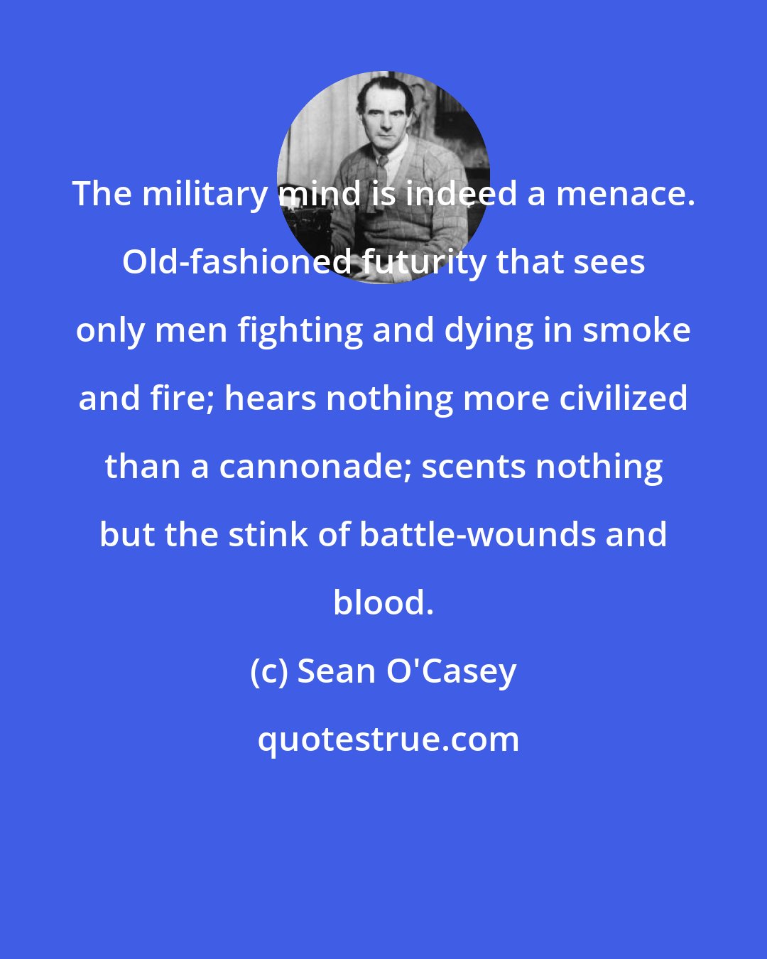 Sean O'Casey: The military mind is indeed a menace. Old-fashioned futurity that sees only men fighting and dying in smoke and fire; hears nothing more civilized than a cannonade; scents nothing but the stink of battle-wounds and blood.