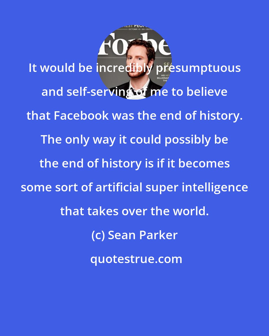 Sean Parker: It would be incredibly presumptuous and self-serving of me to believe that Facebook was the end of history. The only way it could possibly be the end of history is if it becomes some sort of artificial super intelligence that takes over the world.