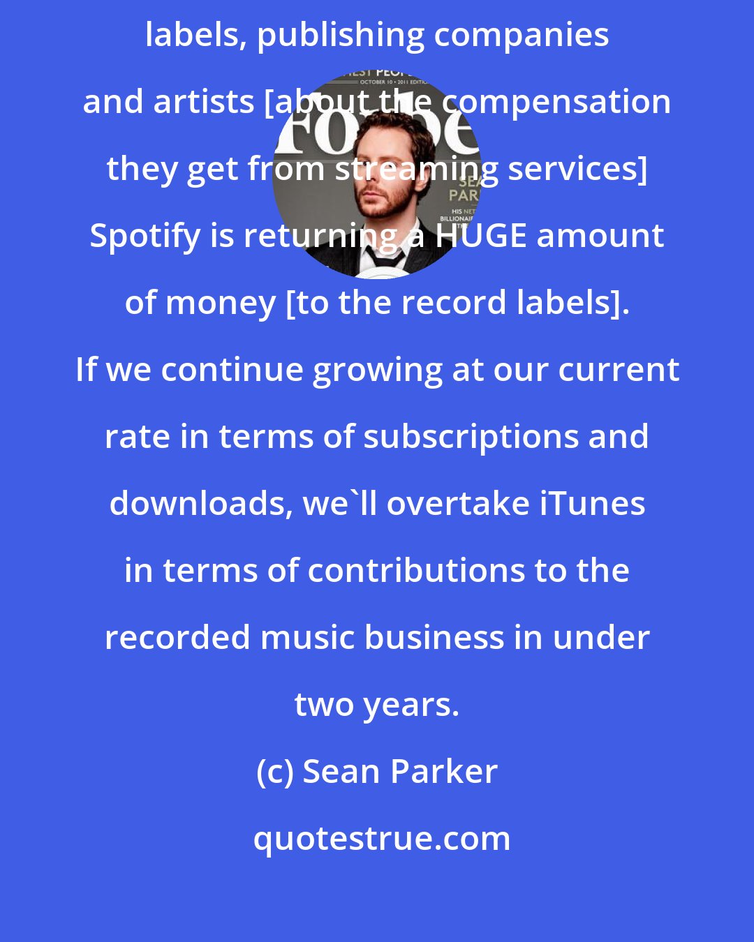 Sean Parker: There's definitely some sort of dissent brewing between record labels, publishing companies and artists [about the compensation they get from streaming services] Spotify is returning a HUGE amount of money [to the record labels]. If we continue growing at our current rate in terms of subscriptions and downloads, we'll overtake iTunes in terms of contributions to the recorded music business in under two years.