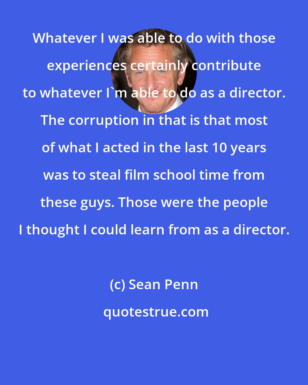Sean Penn: Whatever I was able to do with those experiences certainly contribute to whatever I'm able to do as a director. The corruption in that is that most of what I acted in the last 10 years was to steal film school time from these guys. Those were the people I thought I could learn from as a director.