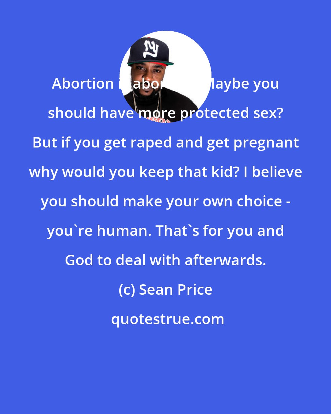 Sean Price: Abortion is abortion. Maybe you should have more protected sex? But if you get raped and get pregnant why would you keep that kid? I believe you should make your own choice - you're human. That's for you and God to deal with afterwards.