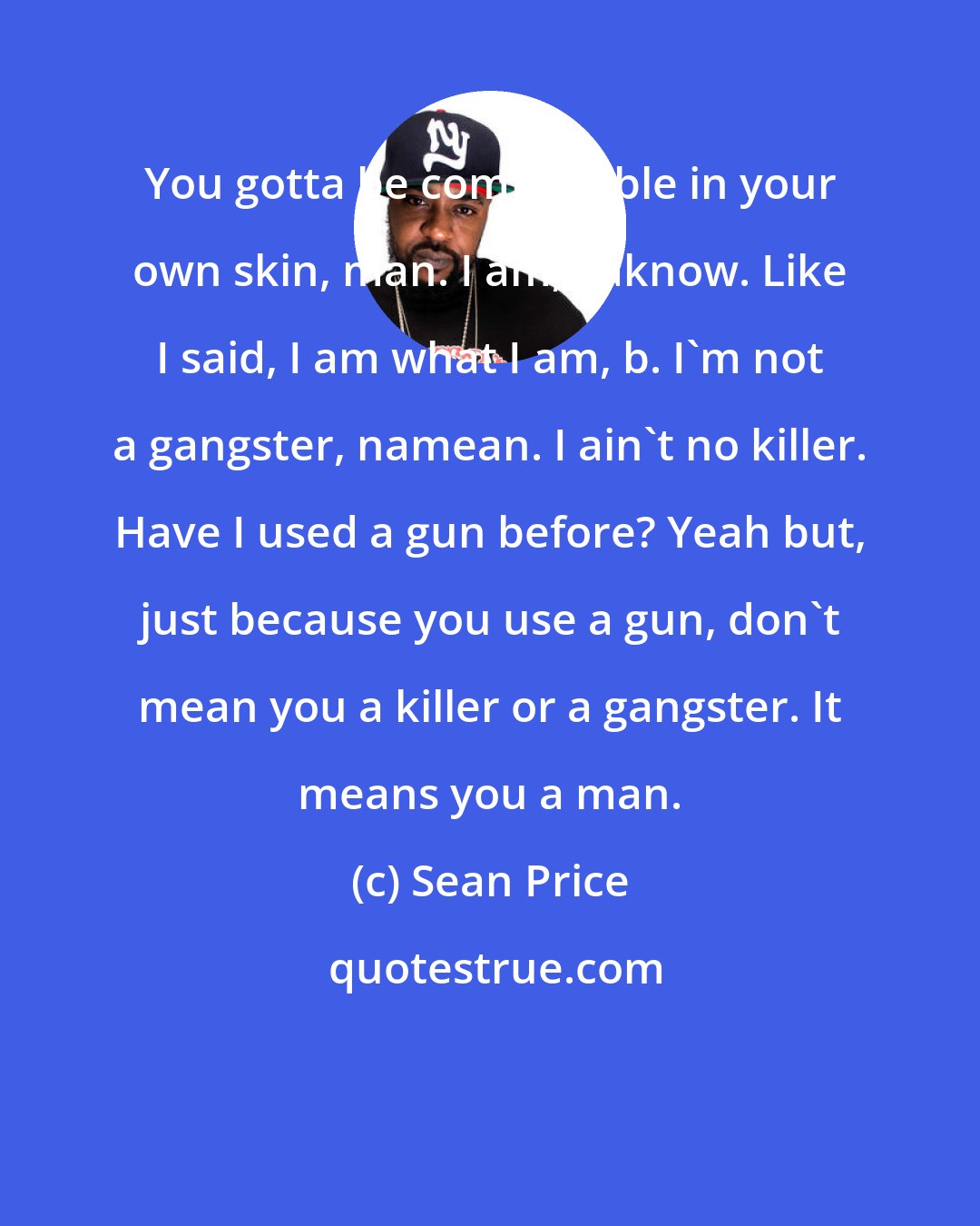 Sean Price: You gotta be comfortable in your own skin, man. I am, yaknow. Like I said, I am what I am, b. I'm not a gangster, namean. I ain't no killer. Have I used a gun before? Yeah but, just because you use a gun, don't mean you a killer or a gangster. It means you a man.