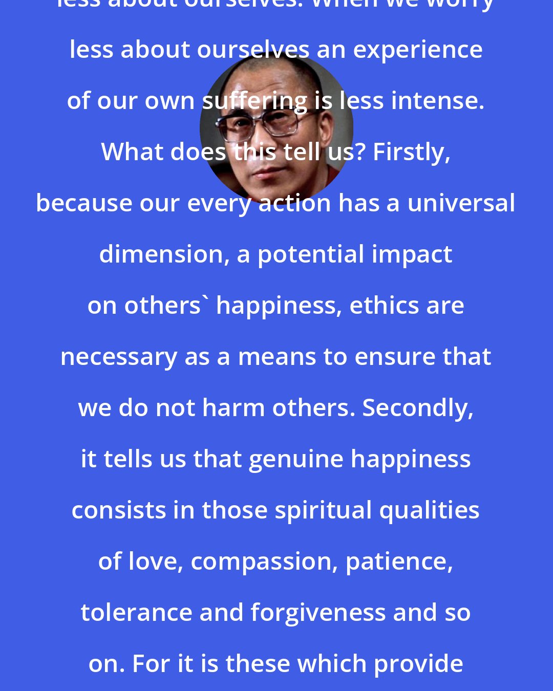 Dalai Lama: In our concern for others, we worry less about ourselves. When we worry less about ourselves an experience of our own suffering is less intense. What does this tell us? Firstly, because our every action has a universal dimension, a potential impact on others' happiness, ethics are necessary as a means to ensure that we do not harm others. Secondly, it tells us that genuine happiness consists in those spiritual qualities of love, compassion, patience, tolerance and forgiveness and so on. For it is these which provide both for our happiness and others' happiness.