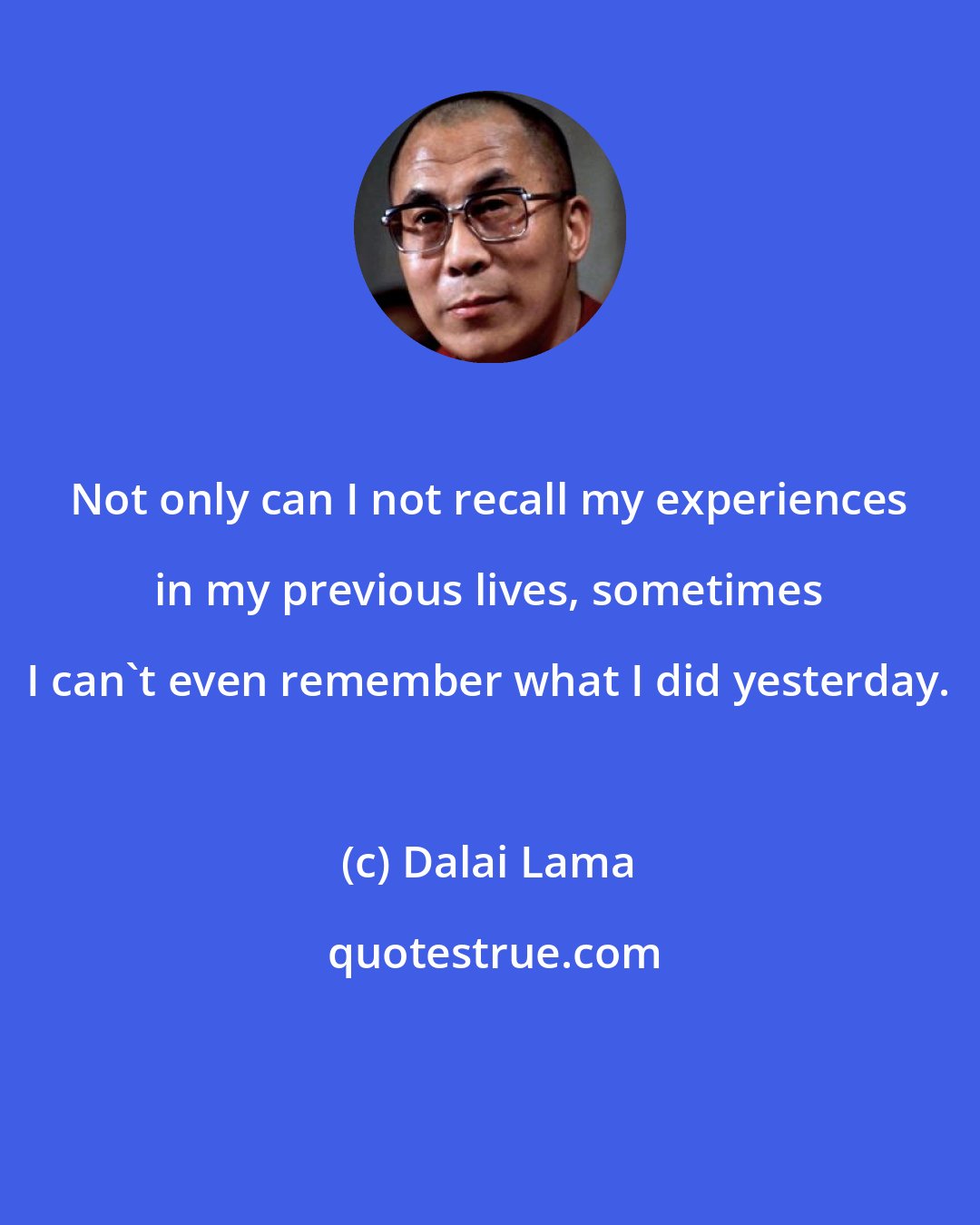 Dalai Lama: Not only can I not recall my experiences in my previous lives, sometimes I can't even remember what I did yesterday.