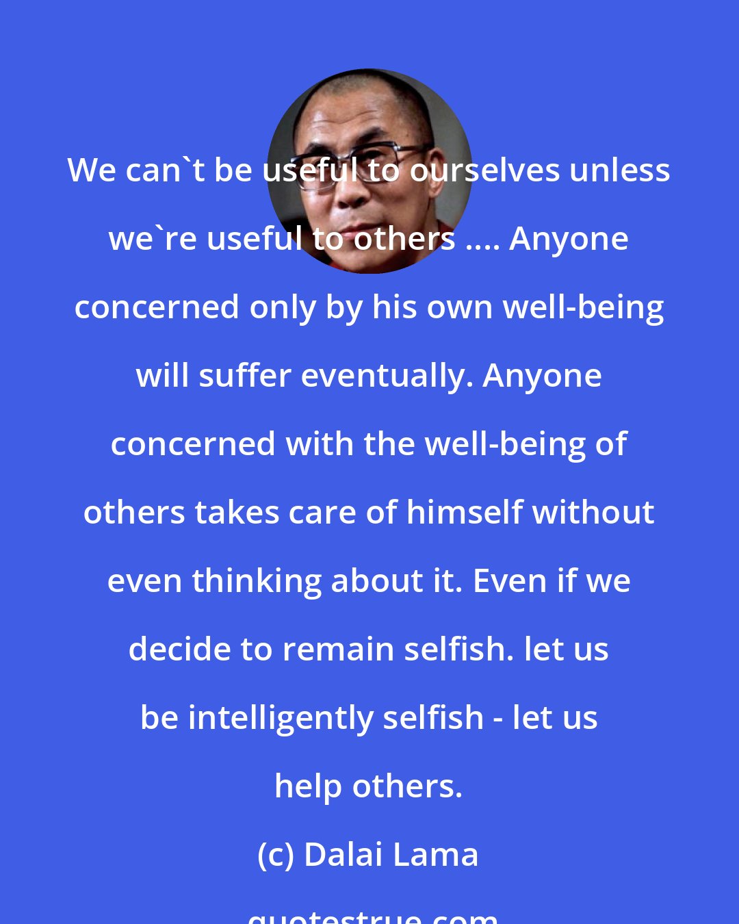 Dalai Lama: We can't be useful to ourselves unless we're useful to others .... Anyone concerned only by his own well-being will suffer eventually. Anyone concerned with the well-being of others takes care of himself without even thinking about it. Even if we decide to remain selfish. let us be intelligently selfish - let us help others.