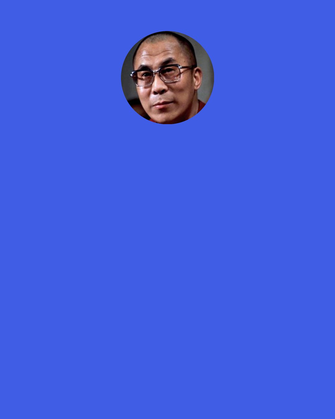 Dalai Lama: Each one of us is responsible for the whole of humankind. We need to think of each other really as brothers and sisters and to be concerned for each other’s welfare. Rather than working solely to acquire wealth, we need to do something meaningful, something directed seriously towards the welfare of humanity as a whole.