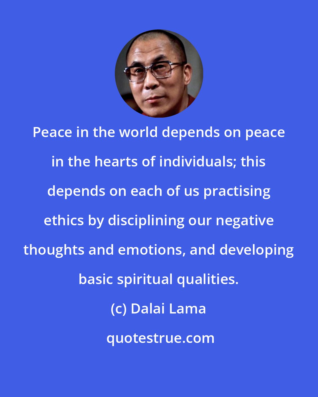 Dalai Lama: Peace in the world depends on peace in the hearts of individuals; this depends on each of us practising ethics by disciplining our negative thoughts and emotions, and developing basic spiritual qualities.