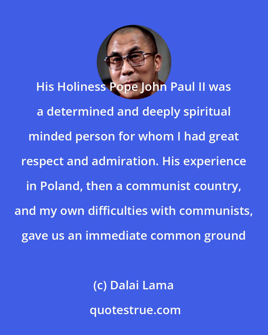 Dalai Lama: His Holiness Pope John Paul II was a determined and deeply spiritual minded person for whom I had great respect and admiration. His experience in Poland, then a communist country, and my own difficulties with communists, gave us an immediate common ground